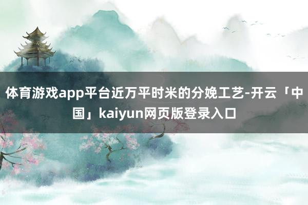 体育游戏app平台近万平时米的分娩工艺-开云「中国」kaiyun网页版登录入口