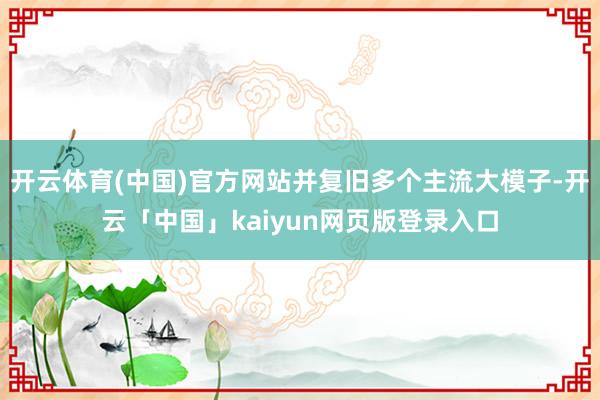 开云体育(中国)官方网站并复旧多个主流大模子-开云「中国」kaiyun网页版登录入口