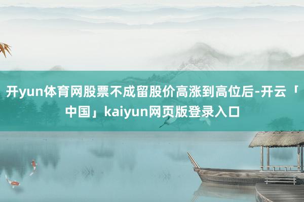 开yun体育网股票不成留股价高涨到高位后-开云「中国」kaiyun网页版登录入口