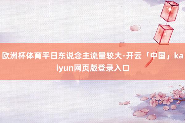 欧洲杯体育平日东说念主流量较大-开云「中国」kaiyun网页版登录入口
