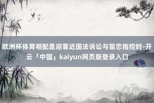 欧洲杯体育相配是迎靠近国法诉讼与留恋指控时-开云「中国」kaiyun网页版登录入口
