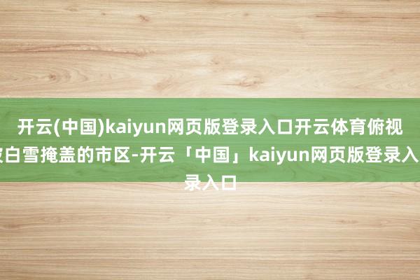 开云(中国)kaiyun网页版登录入口开云体育俯视被白雪掩盖的市区-开云「中国」kaiyun网页版登录入口