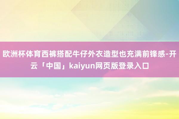 欧洲杯体育西裤搭配牛仔外衣造型也充满前锋感-开云「中国」kaiyun网页版登录入口
