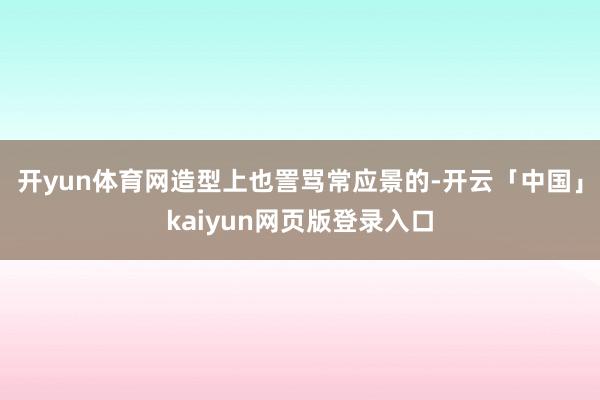 开yun体育网造型上也詈骂常应景的-开云「中国」kaiyun网页版登录入口
