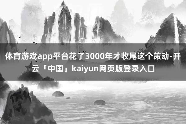 体育游戏app平台花了3000年才收尾这个策动-开云「中国」kaiyun网页版登录入口