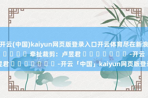 开云(中国)kaiyun网页版登录入口开云体育尽在新浪财经APP            						牵扯裁剪：卢昱君 							-开云「中国」kaiyun网页版登录入口