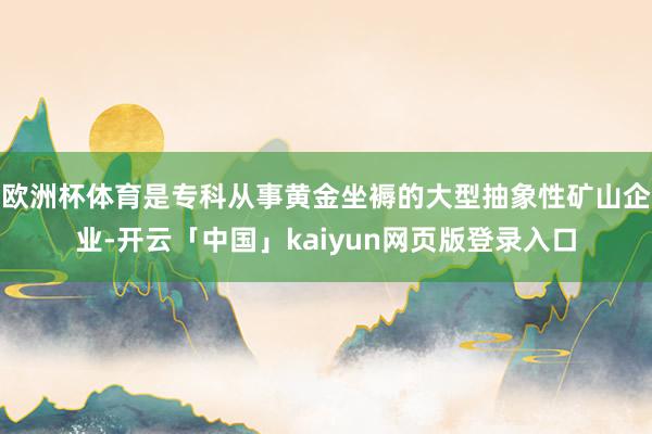 欧洲杯体育是专科从事黄金坐褥的大型抽象性矿山企业-开云「中国」kaiyun网页版登录入口