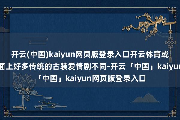 开云(中国)kaiyun网页版登录入口开云体育或者古偶框架与市面上好多传统的古装爱情剧不同-开云「中国」kaiyun网页版登录入口