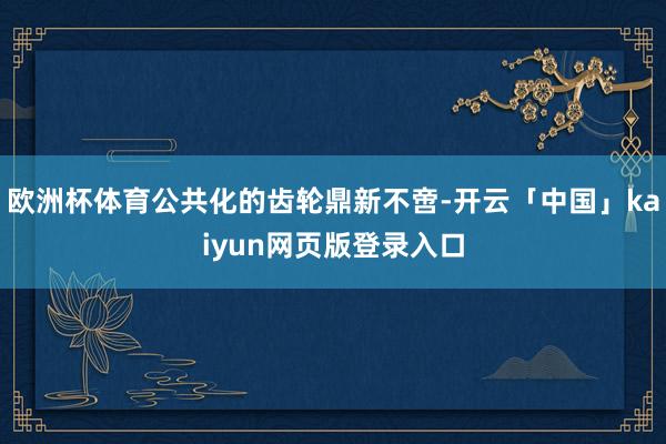 欧洲杯体育公共化的齿轮鼎新不啻-开云「中国」kaiyun网页版登录入口