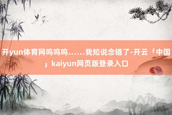 开yun体育网呜呜呜……我知说念错了-开云「中国」kaiyun网页版登录入口