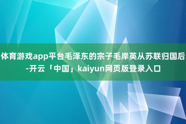 体育游戏app平台毛泽东的宗子毛岸英从苏联归国后-开云「中国」kaiyun网页版登录入口