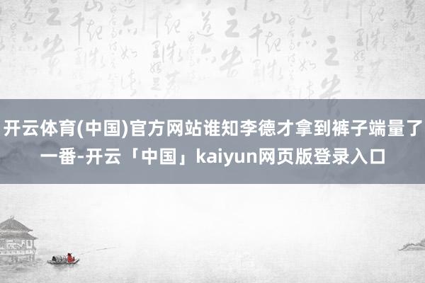 开云体育(中国)官方网站谁知李德才拿到裤子端量了一番-开云「中国」kaiyun网页版登录入口