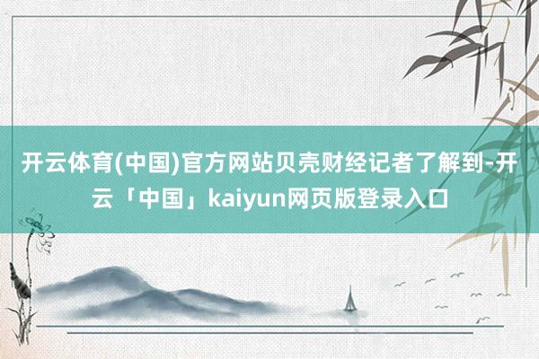 开云体育(中国)官方网站　　贝壳财经记者了解到-开云「中国」kaiyun网页版登录入口