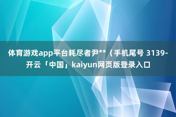 体育游戏app平台耗尽者尹**（手机尾号 3139-开云「中国」kaiyun网页版登录入口