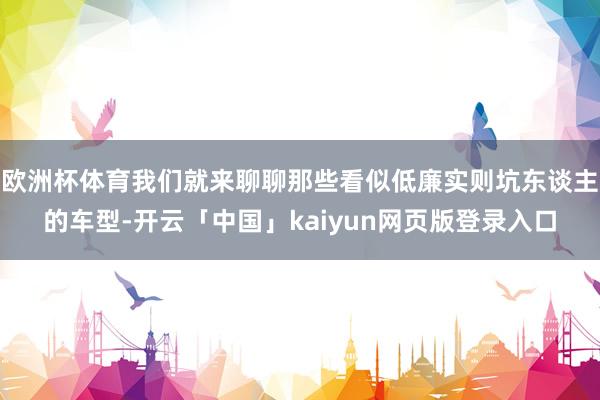 欧洲杯体育我们就来聊聊那些看似低廉实则坑东谈主的车型-开云「中国」kaiyun网页版登录入口