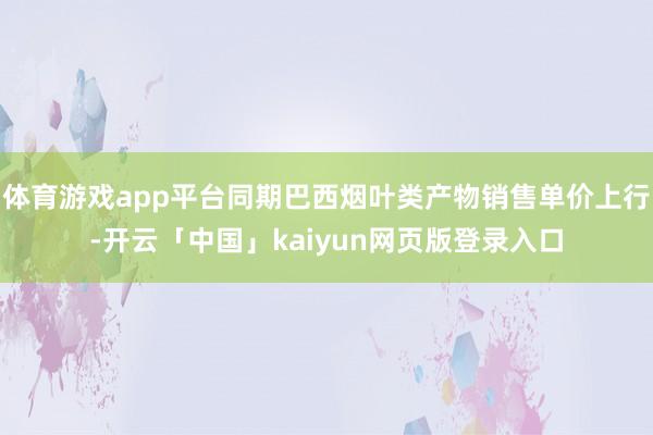 体育游戏app平台同期巴西烟叶类产物销售单价上行-开云「中国」kaiyun网页版登录入口