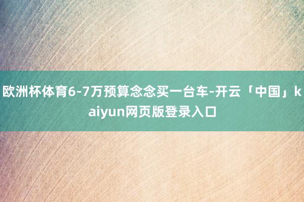 欧洲杯体育6-7万预算念念买一台车-开云「中国」kaiyun网页版登录入口