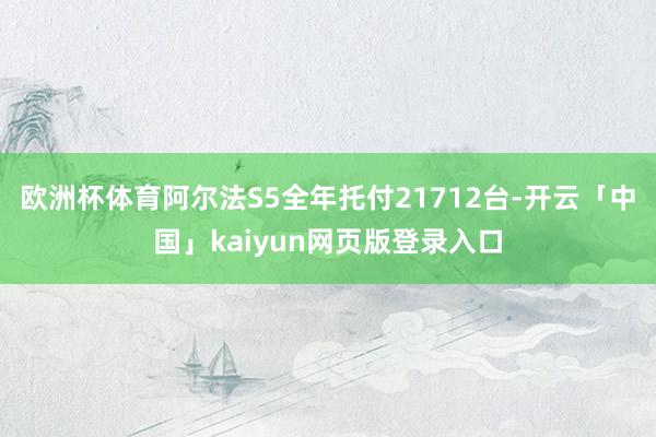 欧洲杯体育阿尔法S5全年托付21712台-开云「中国」kaiyun网页版登录入口