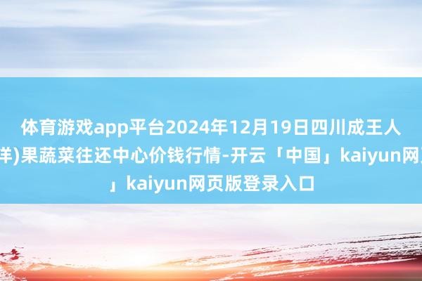 体育游戏app平台2024年12月19日四川成王人龙泉聚和(外洋)果蔬菜往还中心价钱行情-开云「中国」kaiyun网页版登录入口