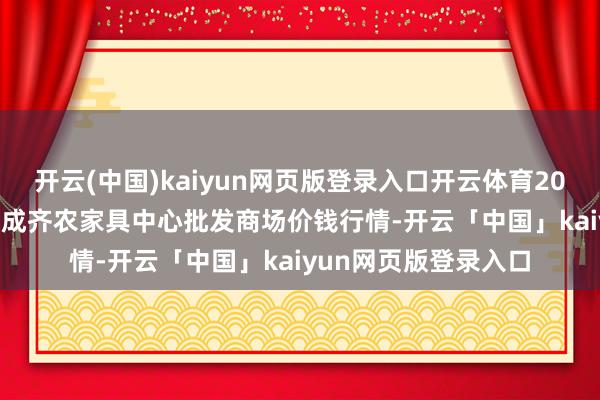 开云(中国)kaiyun网页版登录入口开云体育2024年12月19日四川成齐农家具中心批发商场价钱行情-开云「中国」kaiyun网页版登录入口