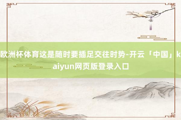 欧洲杯体育这是随时要插足交往时势-开云「中国」kaiyun网页版登录入口
