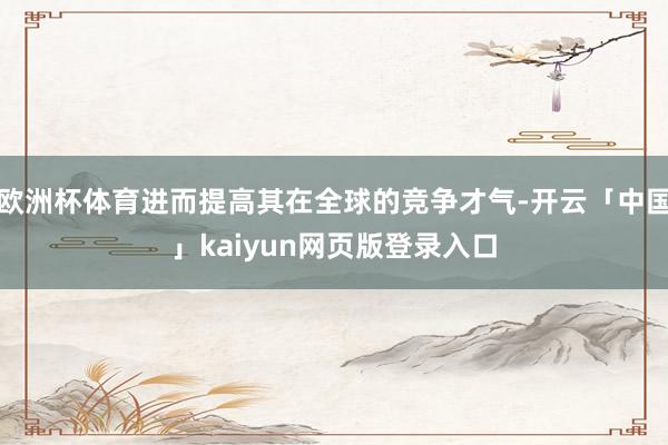 欧洲杯体育进而提高其在全球的竞争才气-开云「中国」kaiyun网页版登录入口