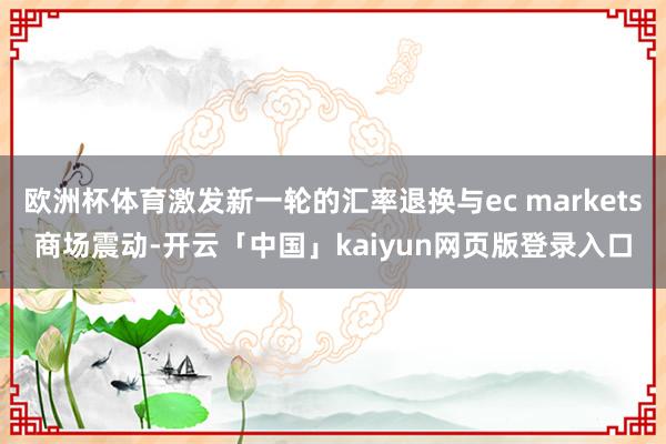 欧洲杯体育激发新一轮的汇率退换与ec markets商场震动-开云「中国」kaiyun网页版登录入口