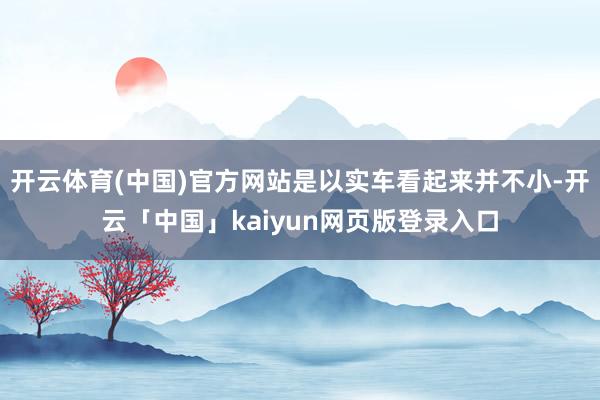 开云体育(中国)官方网站是以实车看起来并不小-开云「中国」kaiyun网页版登录入口