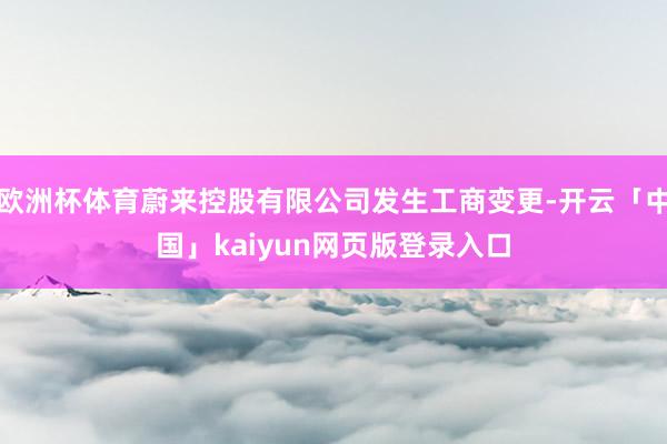 欧洲杯体育蔚来控股有限公司发生工商变更-开云「中国」kaiyun网页版登录入口