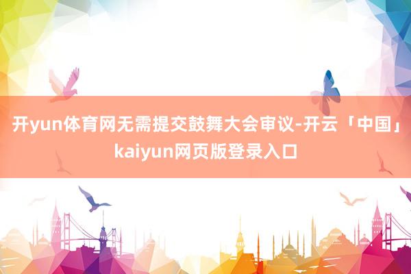 开yun体育网无需提交鼓舞大会审议-开云「中国」kaiyun网页版登录入口