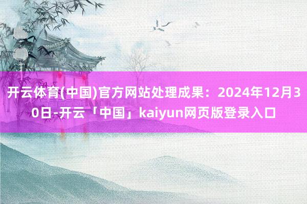 开云体育(中国)官方网站处理成果：2024年12月30日-开云「中国」kaiyun网页版登录入口