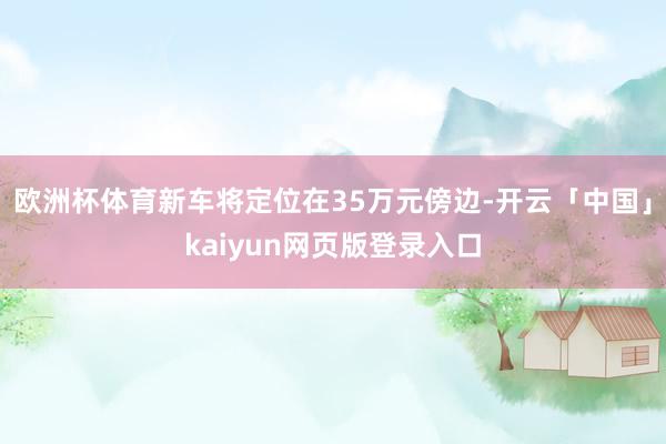 欧洲杯体育新车将定位在35万元傍边-开云「中国」kaiyun网页版登录入口