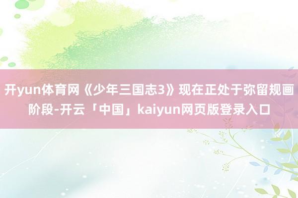 开yun体育网《少年三国志3》现在正处于弥留规画阶段-开云「中国」kaiyun网页版登录入口