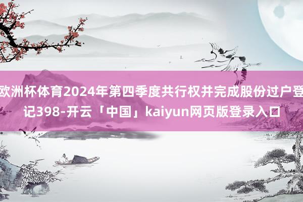 欧洲杯体育2024年第四季度共行权并完成股份过户登记398-开云「中国」kaiyun网页版登录入口