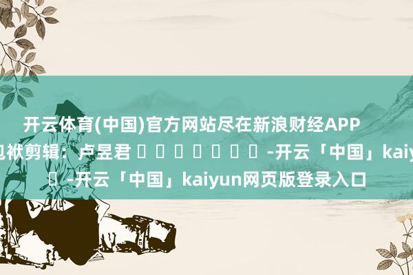 开云体育(中国)官方网站尽在新浪财经APP            						包袱剪辑：卢昱君 							-开云「中国」kaiyun网页版登录入口