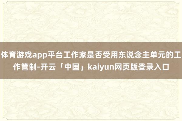 体育游戏app平台工作家是否受用东说念主单元的工作管制-开云「中国」kaiyun网页版登录入口