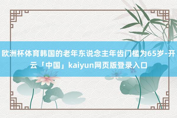 欧洲杯体育韩国的老年东说念主年齿门槛为65岁-开云「中国」kaiyun网页版登录入口