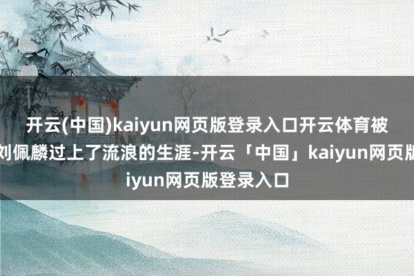 开云(中国)kaiyun网页版登录入口开云体育被废弃后的刘佩麟过上了流浪的生涯-开云「中国」kaiyun网页版登录入口
