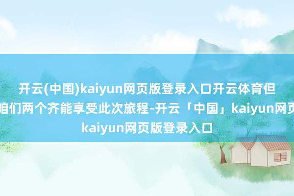 开云(中国)kaiyun网页版登录入口开云体育但愿或者确保咱们两个齐能享受此次旅程-开云「中国」kaiyun网页版登录入口