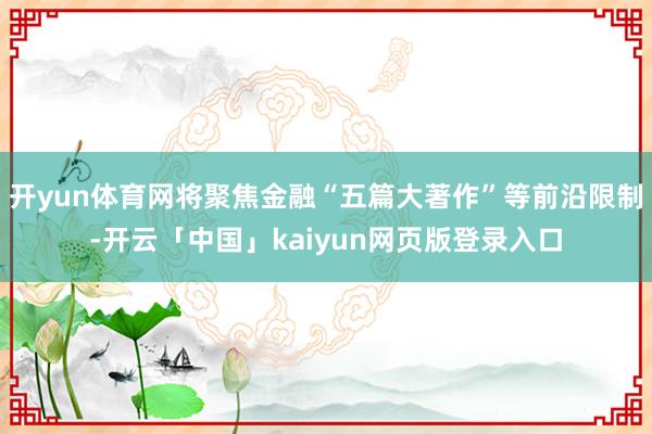 开yun体育网将聚焦金融“五篇大著作”等前沿限制-开云「中国」kaiyun网页版登录入口