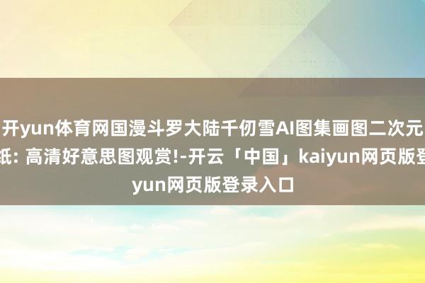 开yun体育网国漫斗罗大陆千仞雪AI图集画图二次元高清壁纸: 高清好意思图观赏!-开云「中国」kaiyun网页版登录入口