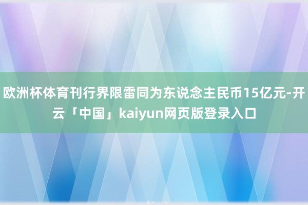 欧洲杯体育刊行界限雷同为东说念主民币15亿元-开云「中国」kaiyun网页版登录入口