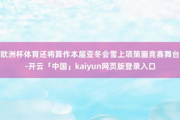 欧洲杯体育还将算作本届亚冬会雪上项策画竞赛舞台-开云「中国」kaiyun网页版登录入口