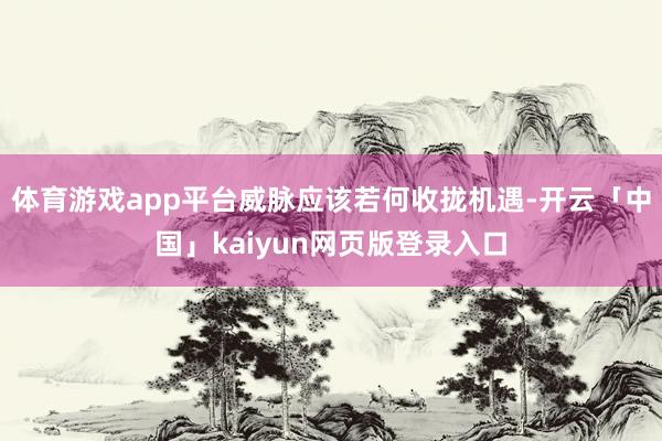 体育游戏app平台威脉应该若何收拢机遇-开云「中国」kaiyun网页版登录入口
