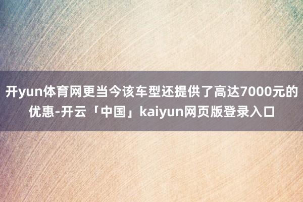 开yun体育网更当今该车型还提供了高达7000元的优惠-开云「中国」kaiyun网页版登录入口