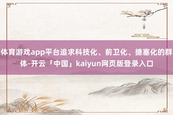 体育游戏app平台追求科技化、前卫化、搪塞化的群体-开云「中国」kaiyun网页版登录入口