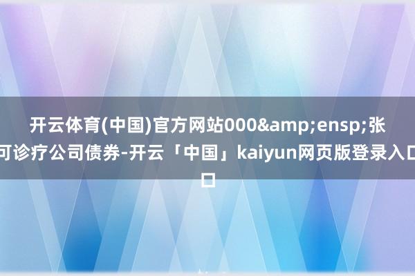 开云体育(中国)官方网站000 张可诊疗公司债券-开云「中国」kaiyun网页版登录入口