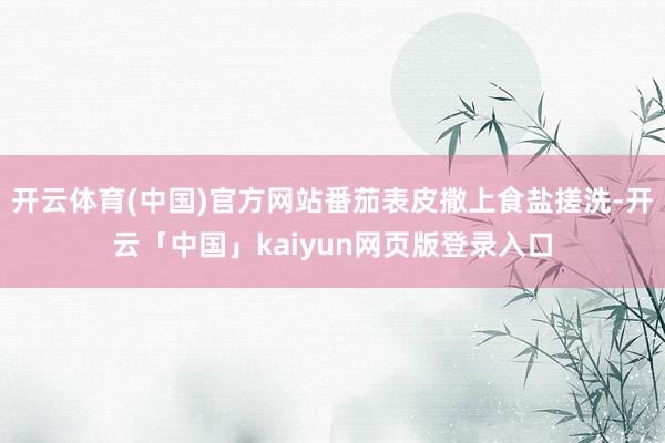 开云体育(中国)官方网站番茄表皮撒上食盐搓洗-开云「中国」kaiyun网页版登录入口