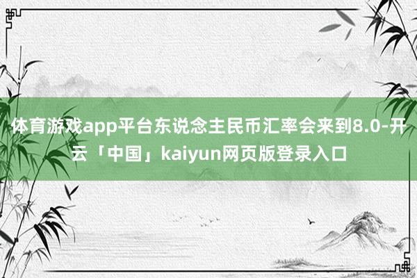体育游戏app平台东说念主民币汇率会来到8.0-开云「中国」kaiyun网页版登录入口
