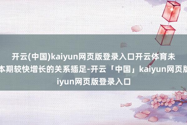 开云(中国)kaiyun网页版登录入口开云体育未能摊薄其本期较快增长的关系插足-开云「中国」kaiyun网页版登录入口